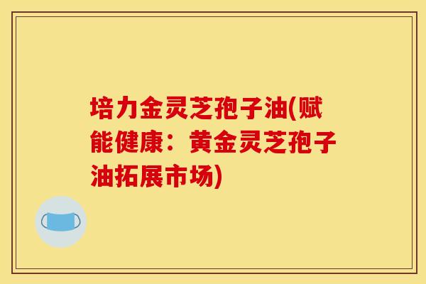 培力金灵芝孢子油(赋能健康：黄金灵芝孢子油拓展市场)