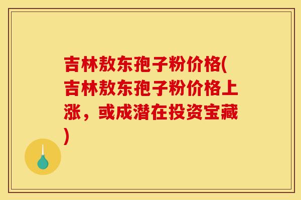 吉林敖东孢子粉价格(吉林敖东孢子粉价格上涨，或成潜在投资宝藏)