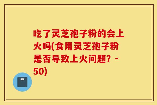 吃了灵芝孢子粉的会上火吗(食用灵芝孢子粉是否导致上火问题？-50)