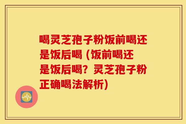 喝灵芝孢子粉饭前喝还是饭后喝 (饭前喝还是饭后喝？灵芝孢子粉正确喝法解析)