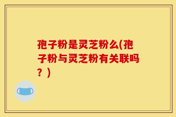 孢子粉是灵芝粉么(孢子粉与灵芝粉有关联吗?) 孢子粉是灵芝粉么(孢子粉与灵芝粉有关联吗?)
