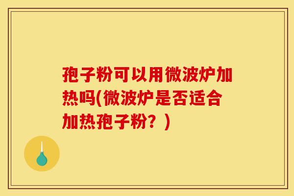 孢子粉可以用微波炉加热吗(微波炉是否适合加热孢子粉?) 孢子粉可以用微波炉加热吗(微波炉是否适合加热孢子粉?)