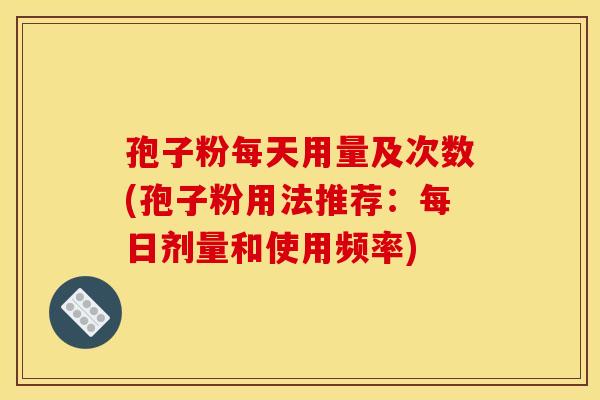 孢子粉每天用量及次数(孢子粉用法推荐：每日剂量和使用频率)