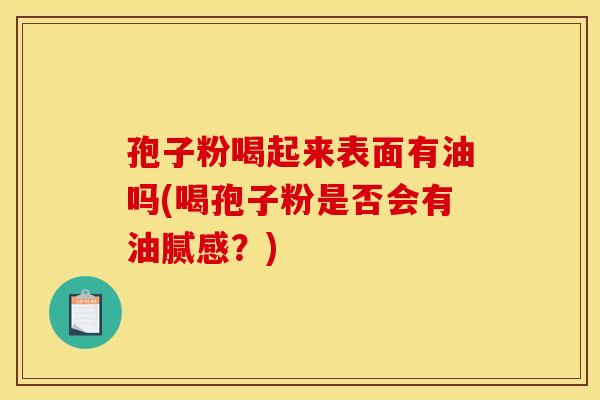 孢子粉喝起来表面有油吗(喝孢子粉是否会有油腻感?) 孢子粉喝起来表面有油吗(喝孢子粉是否会有油腻感?)