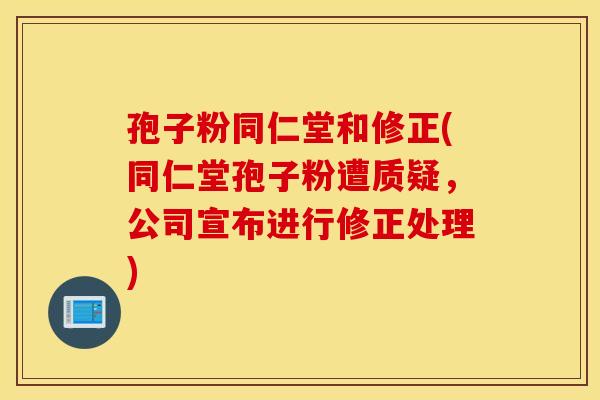 孢子粉同仁堂和修正(同仁堂孢子粉遭质疑，公司宣布进行修正处理)