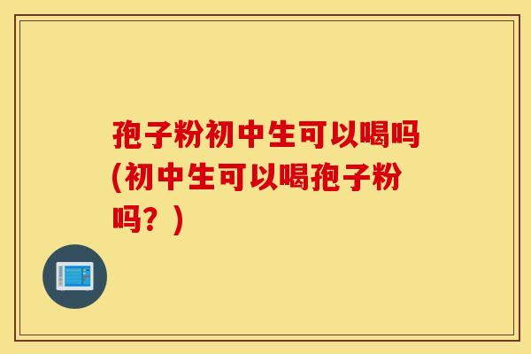 孢子粉初中生可以喝吗(初中生可以喝孢子粉吗?) 孢子粉初中生可以喝吗(初中生可以喝孢子粉吗?)