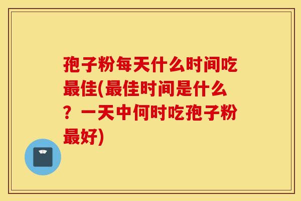 孢子粉每天什么时间吃最佳(最佳时间是什么？一天中何时吃孢子粉最好)