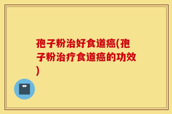 孢子粉治好食道癌(孢子粉治疗食道癌的功效)