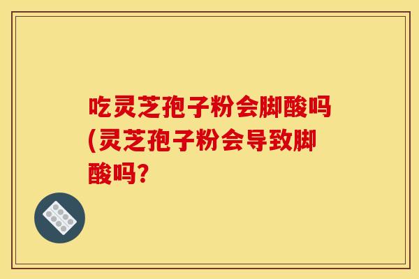吃灵芝孢子粉会脚酸吗(灵芝孢子粉会导致脚酸吗？