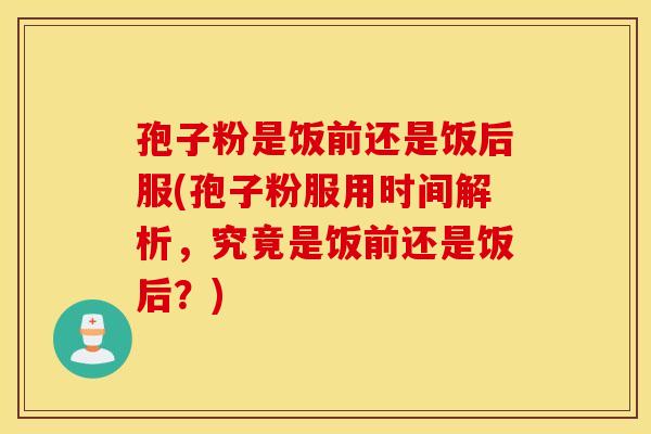 孢子粉是饭前还是饭后服(孢子粉服用时间解析，究竟是饭前还是饭后？)