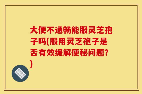 大便不通畅能服灵芝孢子吗(服用灵芝孢子是否有效缓解便秘问题？)