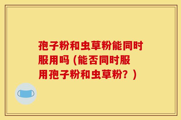 孢子粉和虫草粉能同时服用吗 (能否同时服用孢子粉和虫草粉?) 孢子粉和虫草粉能同时服用吗 (能否同时服用孢子粉和虫草粉?)