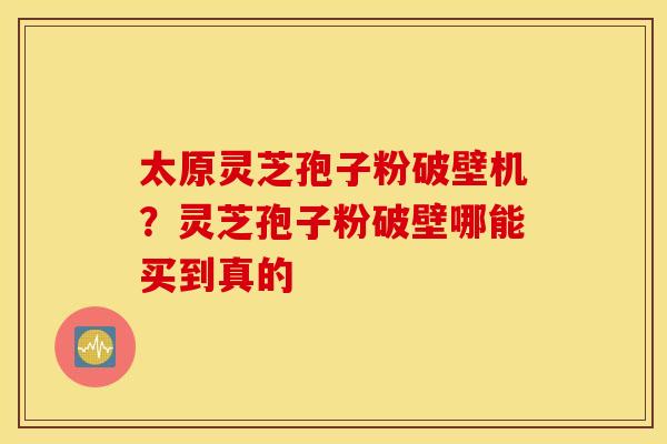 太原灵芝孢子粉破壁机？灵芝孢子粉破壁哪能买到真的