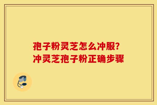 孢子粉灵芝怎么冲服?冲灵芝孢子粉正确步骤 孢子粉灵芝怎么冲服?冲灵芝孢子粉正确步骤