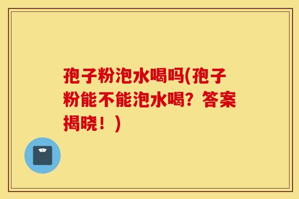 孢子粉泡水喝吗(孢子粉能不能泡水喝？答案揭晓！)