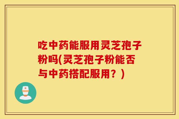 吃中药能服用灵芝孢子粉吗(灵芝孢子粉能否与中药搭配服用?) 吃中药能服用灵芝孢子粉吗(灵芝孢子粉能否与中药搭配服用?)