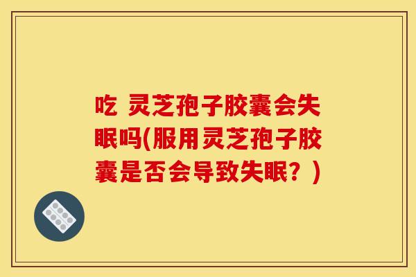 吃 灵芝孢子胶囊会失眠吗(服用灵芝孢子胶囊是否会导致失眠？)