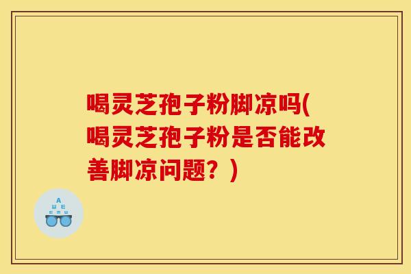 喝灵芝孢子粉脚凉吗(喝灵芝孢子粉是否能改善脚凉问题？)