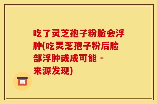 吃了灵芝孢子粉脸会浮肿(吃灵芝孢子粉后脸部浮肿或成可能 - 来源发现)