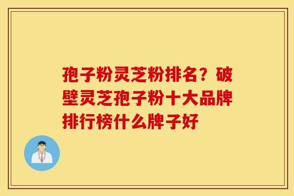 孢子粉灵芝粉排名？破壁灵芝孢子粉十大品牌排行榜什么牌子好