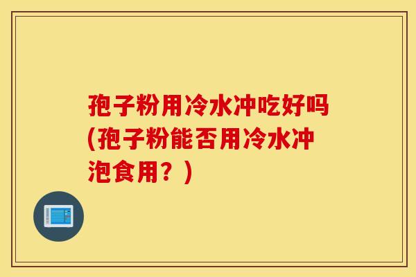 孢子粉用冷水冲吃好吗(孢子粉能否用冷水冲泡食用?) 孢子粉用冷水冲吃好吗(孢子粉能否用冷水冲泡食用?)