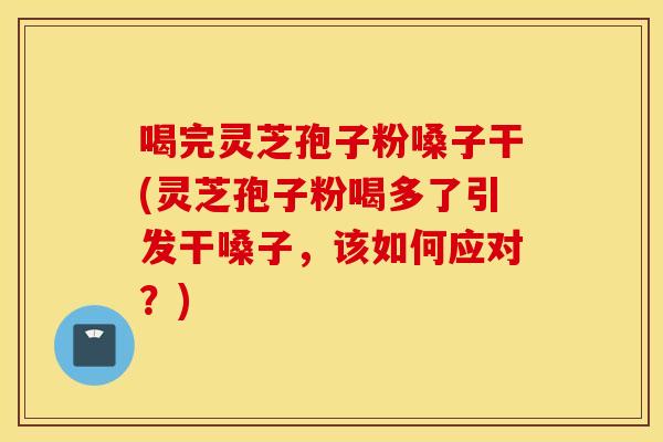 喝完灵芝孢子粉嗓子干(灵芝孢子粉喝多了引发干嗓子，该如何应对？)