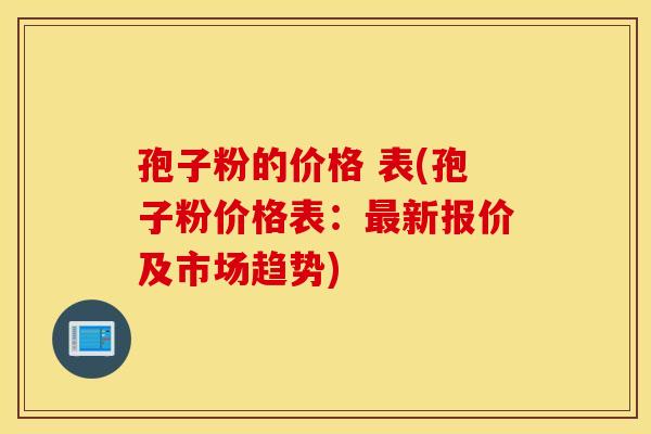孢子粉的价格 表(孢子粉价格表：最新报价及市场趋势)