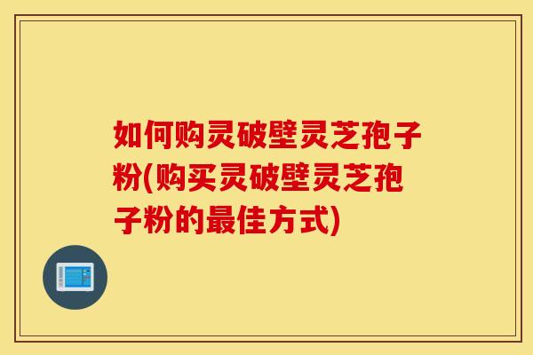 如何购灵破壁灵芝孢子粉(购买灵破壁灵芝孢子粉的最佳方式)