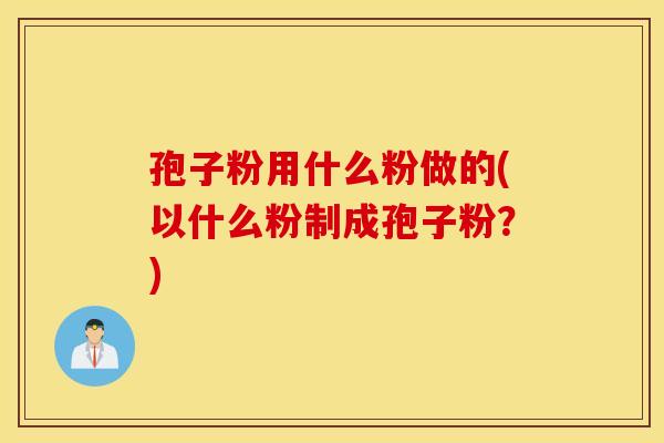 孢子粉用什么粉做的(以什么粉制成孢子粉？)