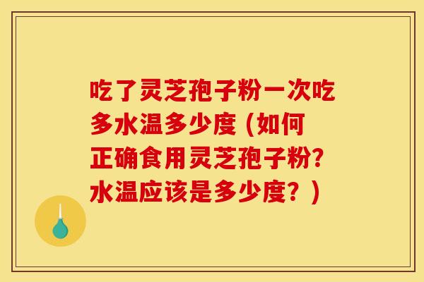吃了灵芝孢子粉一次吃多水温多少度 (如何正确食用灵芝孢子粉？水温应该是多少度？)