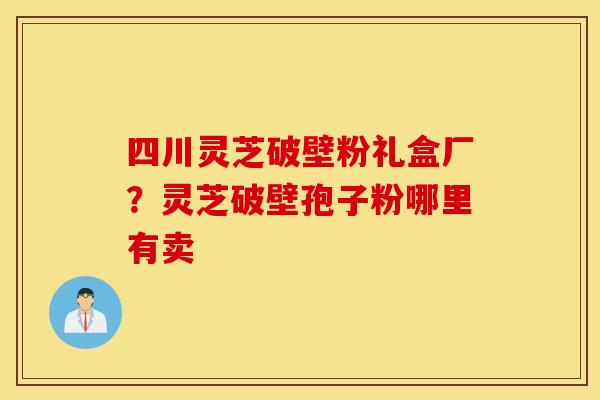 四川灵芝破壁粉礼盒厂？灵芝破壁孢子粉哪里有卖