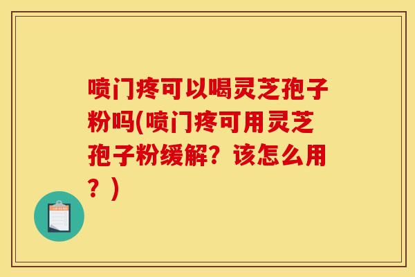 喷门疼可以喝灵芝孢子粉吗(喷门疼可用灵芝孢子粉缓解？该怎么用？)