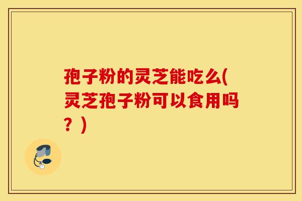 孢子粉的灵芝能吃么(灵芝孢子粉可以食用吗？)