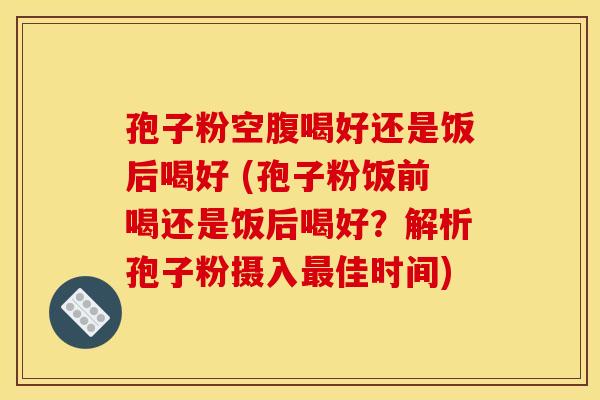 孢子粉空腹喝好还是饭后喝好 (孢子粉饭前喝还是饭后喝好？解析孢子粉摄入最佳时间)