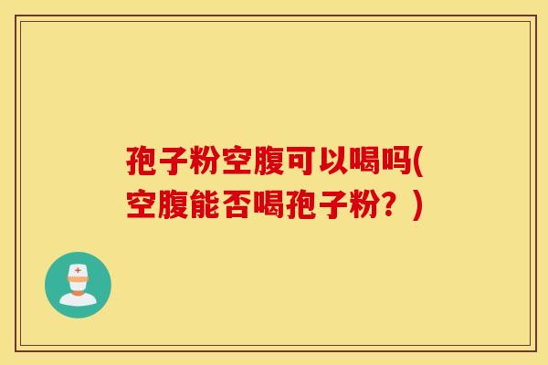 孢子粉空腹可以喝吗(空腹能否喝孢子粉？)