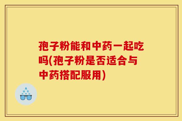 孢子粉能和中药一起吃吗(孢子粉是否适合与中药搭配服用)