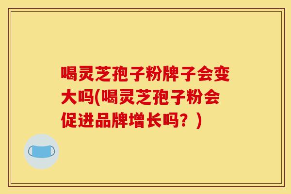 喝灵芝孢子粉牌子会变大吗(喝灵芝孢子粉会促进品牌增长吗？)