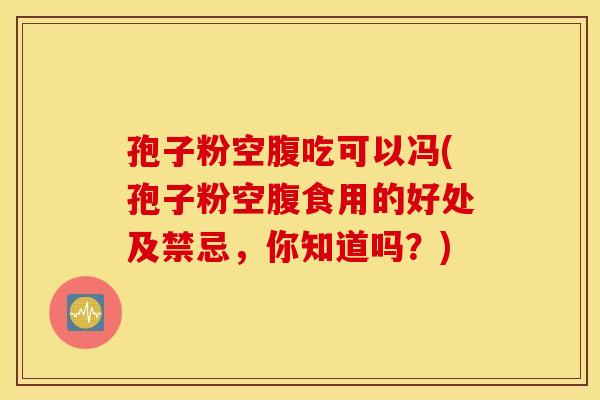 孢子粉空腹吃可以冯(孢子粉空腹食用的好处及禁忌，你知道吗？)