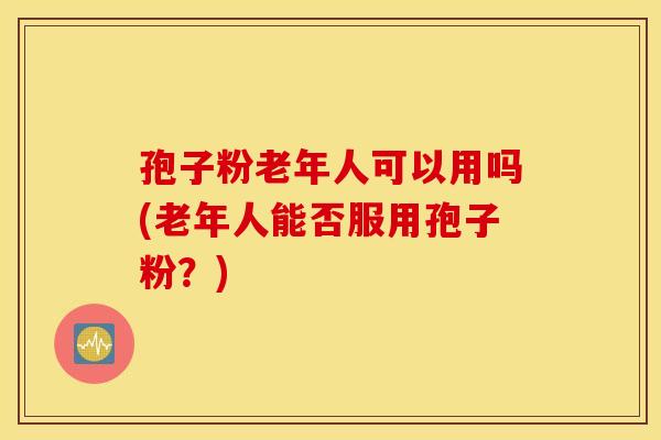 孢子粉老年人可以用吗(老年人能否服用孢子粉？)