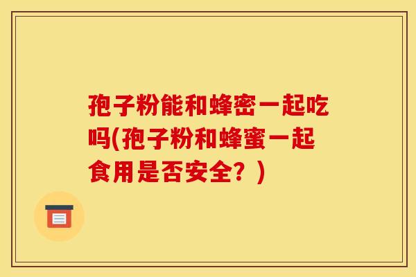 孢子粉能和蜂密一起吃吗(孢子粉和蜂蜜一起食用是否安全？)