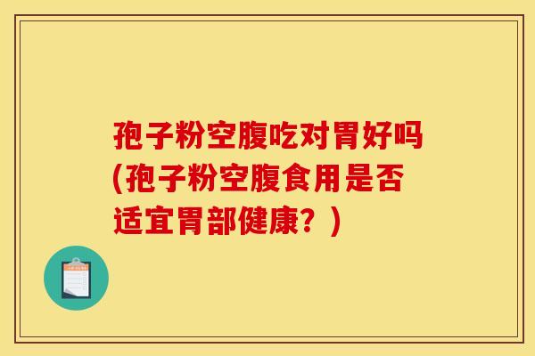 孢子粉空腹吃对胃好吗(孢子粉空腹食用是否适宜胃部健康?) 孢子粉空腹吃对胃好吗(孢子粉空腹食用是否适宜胃部健康?)