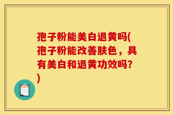 孢子粉能美白退黄吗(孢子粉能改善肤色，具有美白和退黄功效吗？)
