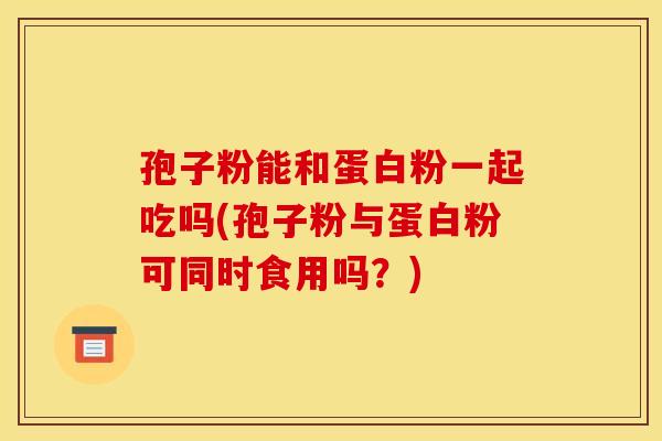 孢子粉能和蛋白粉一起吃吗(孢子粉与蛋白粉可同时食用吗？)