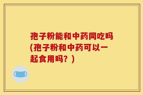 孢子粉能和中药同吃吗(孢子粉和中药可以一起食用吗?) 孢子粉能和中药同吃吗(孢子粉和中药可以一起食用吗?)