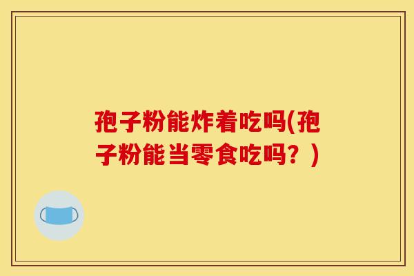 孢子粉能炸着吃吗(孢子粉能当零食吃吗？)
