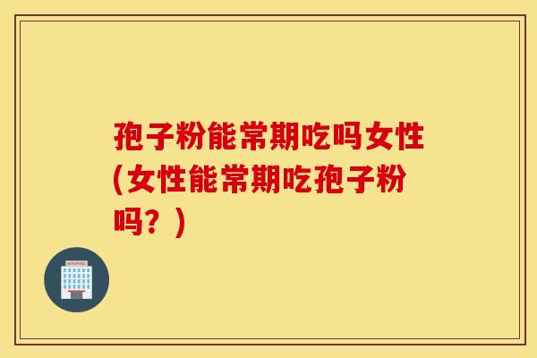 孢子粉能常期吃吗女性(女性能常期吃孢子粉吗？)