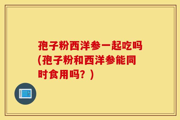 孢子粉西洋参一起吃吗(孢子粉和西洋参能同时食用吗？)