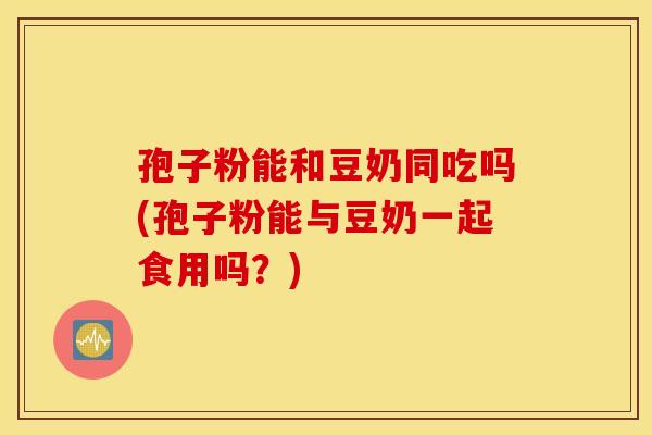 孢子粉能和豆奶同吃吗(孢子粉能与豆奶一起食用吗？)