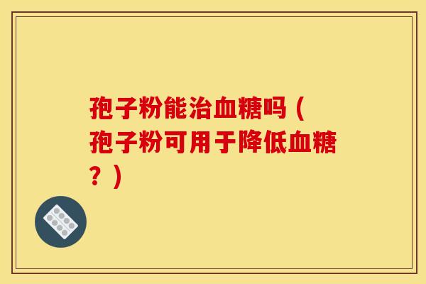 孢子粉能治血糖吗 (孢子粉可用于降低血糖？)