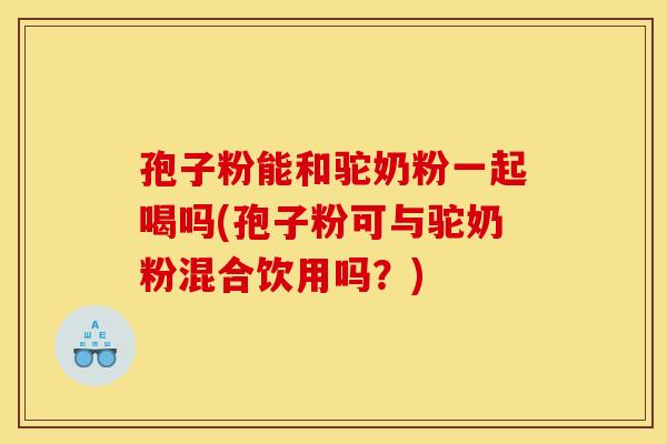 孢子粉能和驼奶粉一起喝吗(孢子粉可与驼奶粉混合饮用吗？)